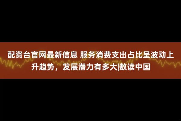 配资台官网最新信息 服务消费支出占比呈波动上升趋势，发展潜力有多大|数读中国