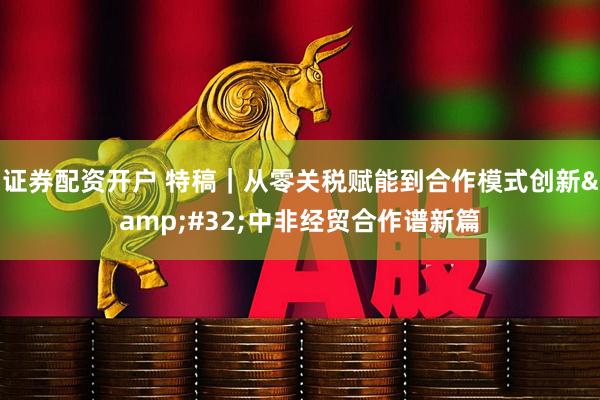 证券配资开户 特稿｜从零关税赋能到合作模式创新&#32;中非经贸合作谱新篇