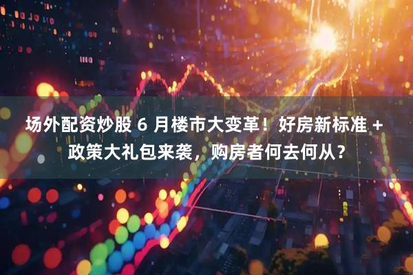 场外配资炒股 6 月楼市大变革！好房新标准 + 政策大礼包来袭，购房者何去何从？