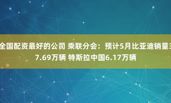 全国配资最好的公司 乘联分会：预计5月比亚迪销量37.69万辆 特斯拉中国6.17万辆