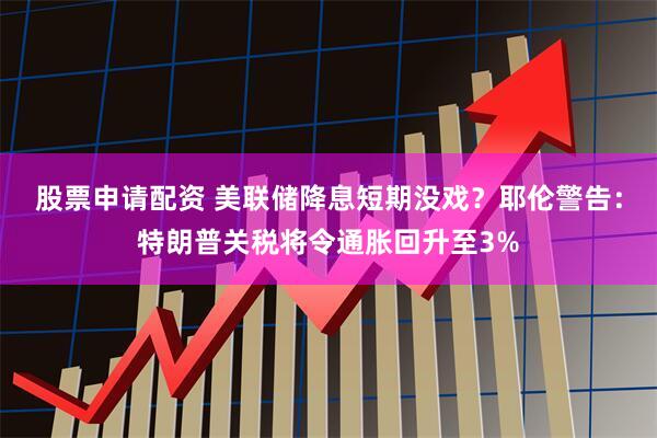 股票申请配资 美联储降息短期没戏？耶伦警告：特朗普关税将令通胀回升至3%