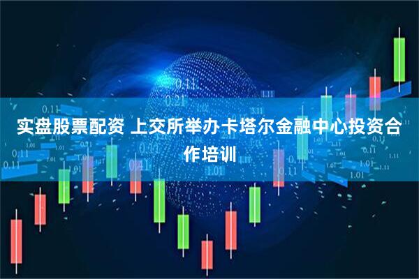 实盘股票配资 上交所举办卡塔尔金融中心投资合作培训