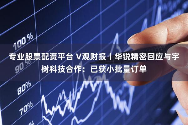专业股票配资平台 V观财报丨华锐精密回应与宇树科技合作：已获小批量订单