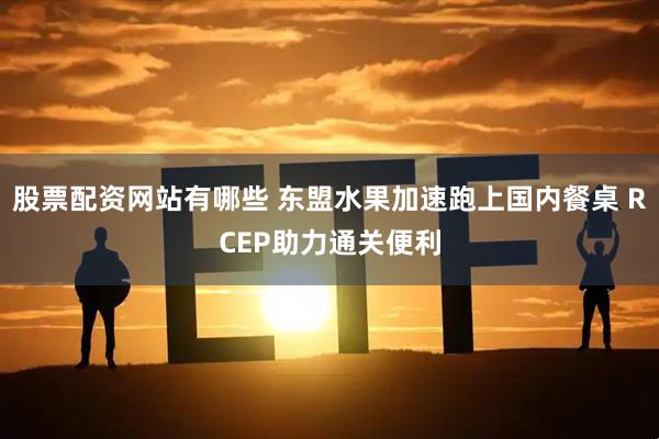 股票配资网站有哪些 东盟水果加速跑上国内餐桌 RCEP助力通关便利