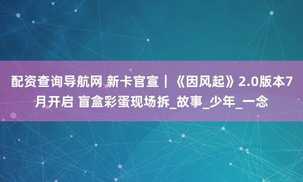 配资查询导航网 新卡官宣｜《因风起》2.0版本7月开启 盲盒彩蛋现场拆_故事_少年_一念