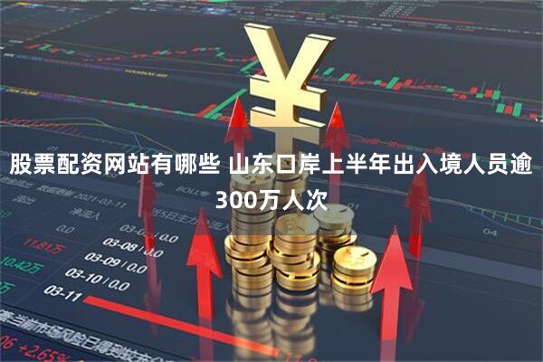 股票配资网站有哪些 山东口岸上半年出入境人员逾300万人次