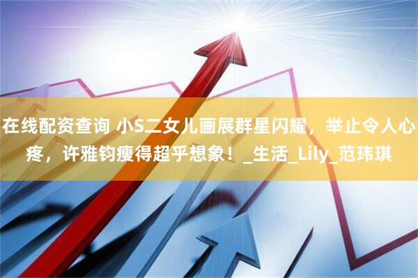 在线配资查询 小S二女儿画展群星闪耀，举止令人心疼，许雅钧瘦得超乎想象！_生活_Lily_范玮琪