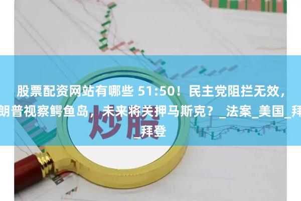 股票配资网站有哪些 51:50！民主党阻拦无效，特朗普视察鳄鱼岛，未来将关押马斯克？_法案_美国_拜登
