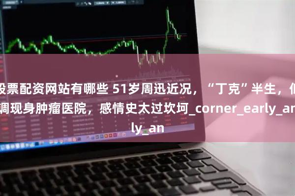 股票配资网站有哪些 51岁周迅近况，“丁克”半生，低调现身肿瘤医院，感情史太过坎坷_corner_early_an