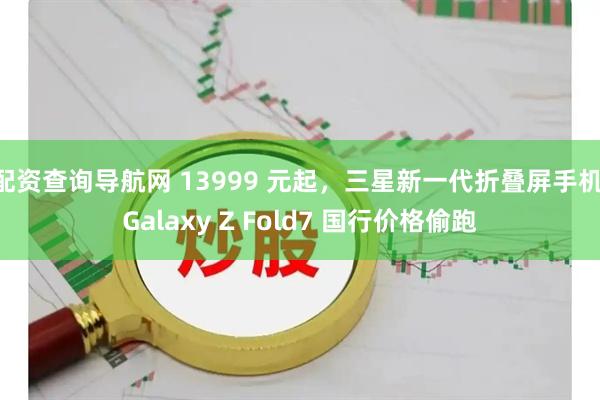 配资查询导航网 13999 元起，三星新一代折叠屏手机 Galaxy Z Fold7 国行价格偷跑