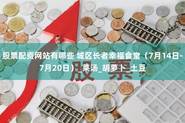 股票配资网站有哪些 城区长者幸福食堂（7月14日-7月20日）_菜汤_胡萝卜_土豆