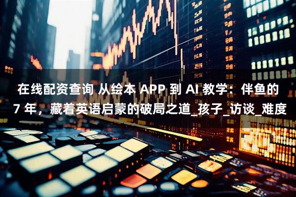 在线配资查询 从绘本 APP 到 AI 教学：伴鱼的 7 年，藏着英语启蒙的破局之道_孩子_访谈_难度