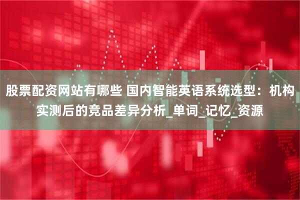 股票配资网站有哪些 国内智能英语系统选型：机构实测后的竞品差异分析_单词_记忆_资源