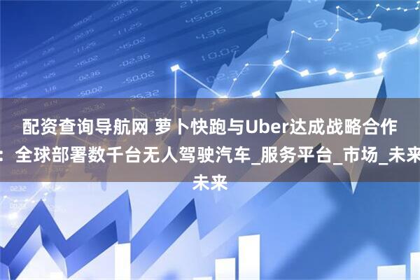 配资查询导航网 萝卜快跑与Uber达成战略合作：全球部署数千台无人驾驶汽车_服务平台_市场_未来