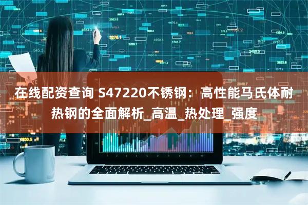 在线配资查询 S47220不锈钢：高性能马氏体耐热钢的全面解析_高温_热处理_强度