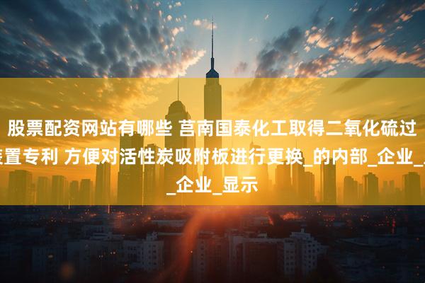 股票配资网站有哪些 莒南国泰化工取得二氧化硫过滤装置专利 方便对活性炭吸附板进行更换_的内部_企业_显示