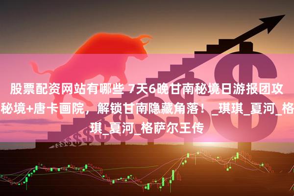 股票配资网站有哪些 7天6晚甘南秘境日游报团攻略：甘加秘境+唐卡画院，解锁甘南隐藏角落！_琪琪_夏河_格萨尔王传