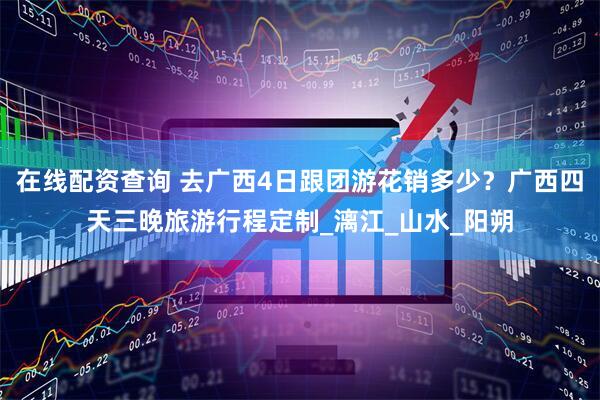 在线配资查询 去广西4日跟团游花销多少？广西四天三晚旅游行程定制_漓江_山水_阳朔