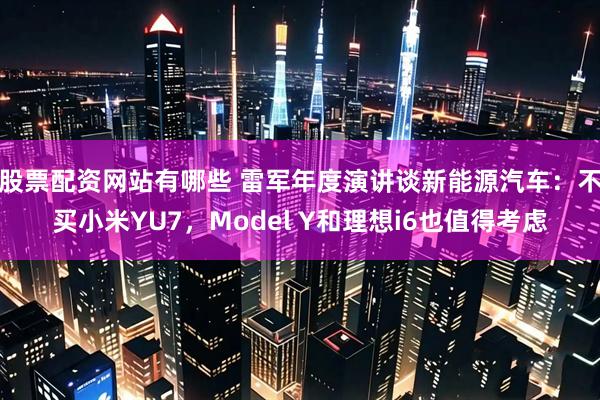 股票配资网站有哪些 雷军年度演讲谈新能源汽车：不买小米YU7，Model Y和理想i6也值得考虑
