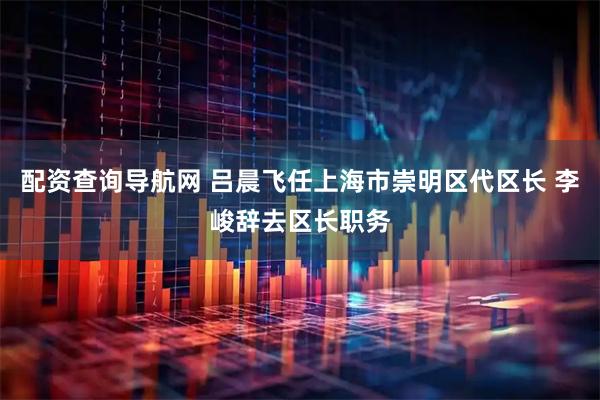 配资查询导航网 吕晨飞任上海市崇明区代区长 李峻辞去区长职务