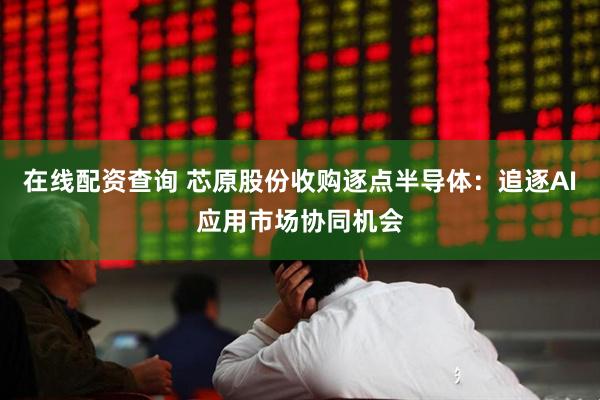 在线配资查询 芯原股份收购逐点半导体：追逐AI应用市场协同机会
