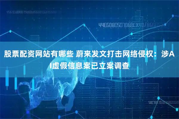 股票配资网站有哪些 蔚来发文打击网络侵权：涉AI虚假信息案已立案调查