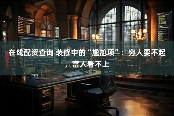 在线配资查询 装修中的“尴尬项”：穷人要不起，富人看不上