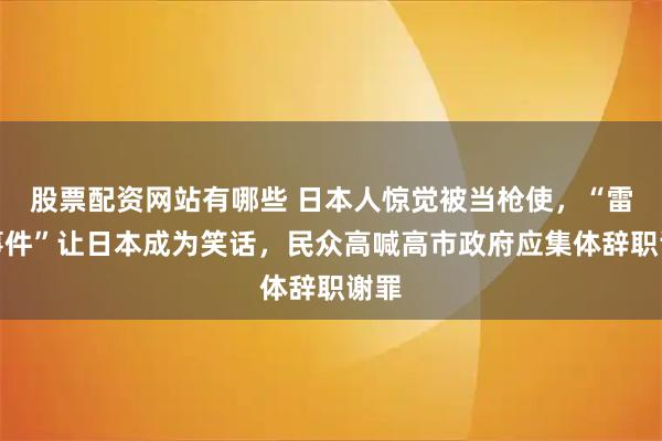 股票配资网站有哪些 日本人惊觉被当枪使,“雷射事件”让日本成为笑话,民众高喊高市政府应集体辞职谢罪