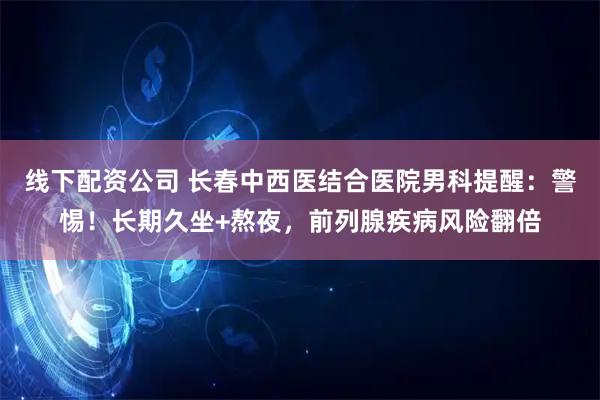 线下配资公司 长春中西医结合医院男科提醒：警惕！长期久坐+熬夜，前列腺疾病风险翻倍