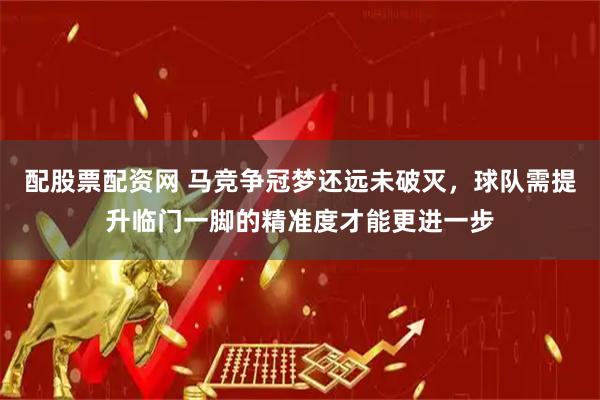 配股票配资网 马竞争冠梦还远未破灭，球队需提升临门一脚的精准度才能更进一步