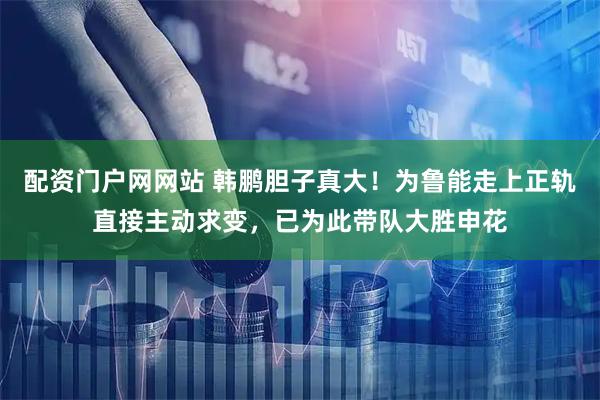 配资门户网网站 韩鹏胆子真大！为鲁能走上正轨直接主动求变，已为此带队大胜申花