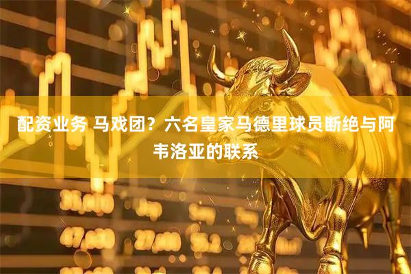配资业务 马戏团？六名皇家马德里球员断绝与阿韦洛亚的联系