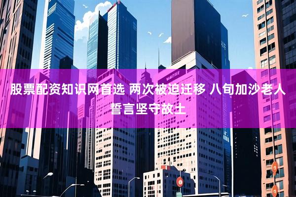 股票配资知识网首选 两次被迫迁移 八旬加沙老人誓言坚守故土