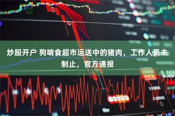 炒股开户 狗啃食超市运送中的猪肉，工作人员未制止，官方通报