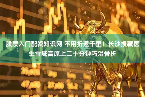 股票入门配资知识网 不用折返千里！长沙援藏医生雪域高原上二十分钟巧治骨折