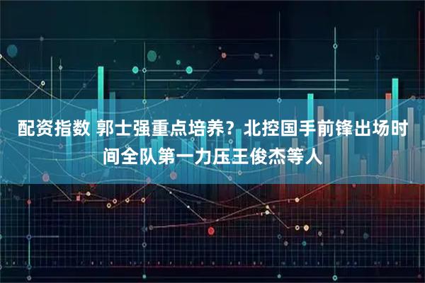 配资指数 郭士强重点培养？北控国手前锋出场时间全队第一力压王俊杰等人
