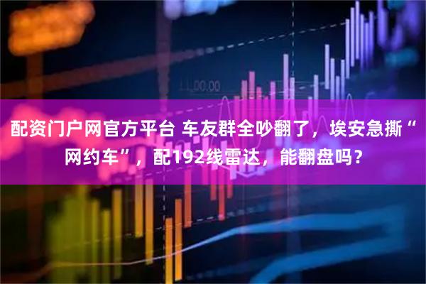 配资门户网官方平台 车友群全吵翻了，埃安急撕“网约车”，配192线雷达，能翻盘吗？