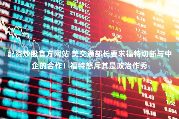 配资炒股官方网站 美交通部长要求福特切断与中企的合作！福特怒斥其是政治作秀