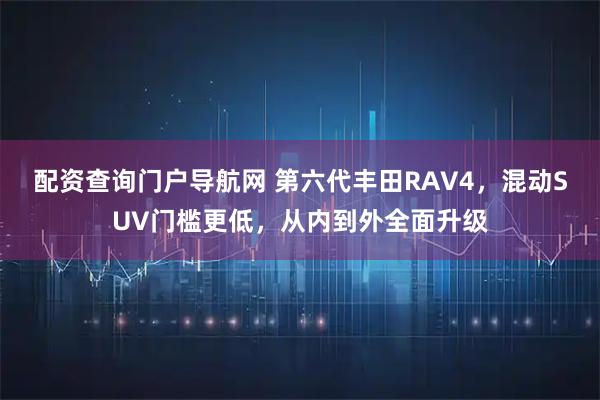 配资查询门户导航网 第六代丰田RAV4，混动SUV门槛更低，从内到外全面升级