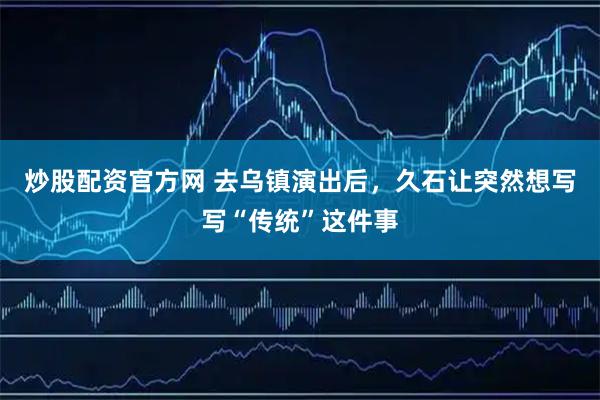 炒股配资官方网 去乌镇演出后,久石让突然想写写“传统”这件事